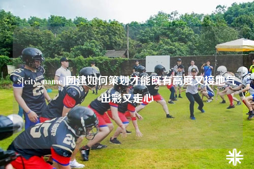 雅安团建如何策划才能既有高度又接地气出彩又走心
