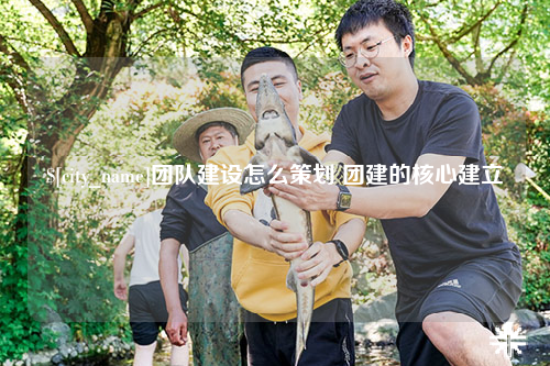 雅安团队建设怎么策划 团建的核心建立